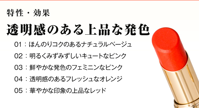 特性・効果　透明感のある上品な発色　01：ほんのりコクのあるナチュラルベージュ　02 ：明るくみずみずしいキュートなピンク　03 ：鮮やかな発色のフェミニンなピンク　04 ：透明感のあるフレッシュなオレンジ　05 ：華やかな印象の上品なレッド