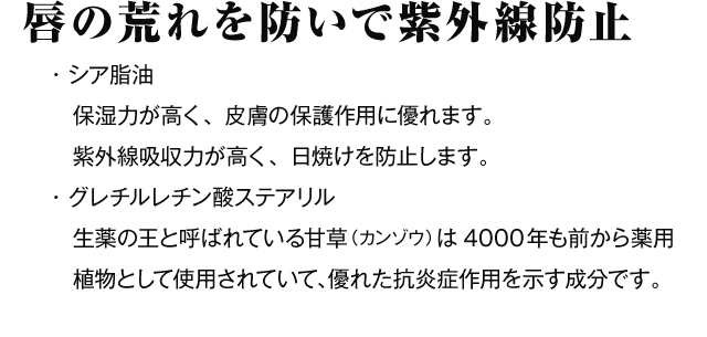唇の荒れを防いで紫外線防止　・シア脂油　保湿力が高く、皮膚の保護作用に優れます。紫外線吸収力が高く、日焼けを防止します。・グレチルレチン酸ステアリル　生薬の王と呼ばれている甘草（カンゾウ）は4000年も前から薬用植物として使用されていて、優れた抗炎症作用を示す成分です。