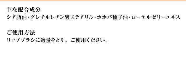 主な配合成分　シア脂油・グレチルレチン酸ステアリル・ホホバ種子油・ローヤルゼリーエキス　ご使用方法　リップブラシに適量をとり、ご使用ください。